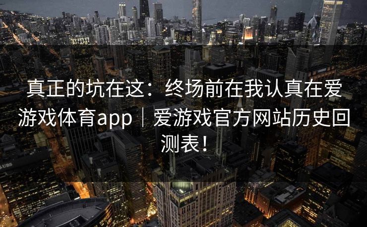 真正的坑在这:终场前在我认真在爱游戏体育app|爱游戏官方网站历史回测表! 真正的坑在这:终场前在我认真在爱游戏体育app|爱游戏官方网站历史回测表!