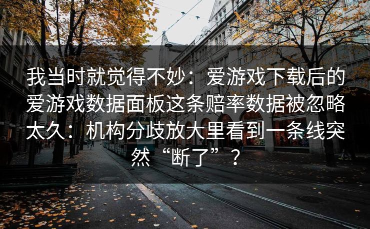 我当时就觉得不妙:爱游戏下载后的爱游戏数据面板这条赔率数据被忽略太久:机构分歧放大里看到一条线突然“断了”? 我当时就觉得不妙:爱游戏下载后的爱游戏数据面板这条赔率数据被忽略太久:机构分歧放大里看到一条线突然“断了”?
