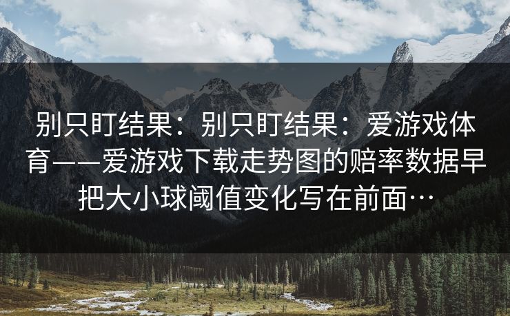 别只盯结果：别只盯结果：爱游戏体育——爱游戏下载走势图的赔率数据早把大小球阈值变化写在前面…