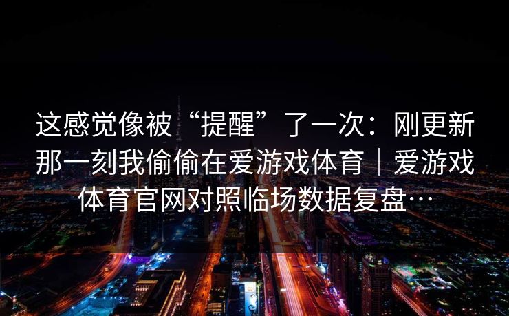 这感觉像被“提醒”了一次:刚更新那一刻我偷偷在爱游戏体育|爱游戏体育官网对照临场数据复盘… 这感觉像被“提醒”了一次:刚更新那一刻我偷偷在爱游戏体育|爱游戏体育官网对照临场数据复盘…