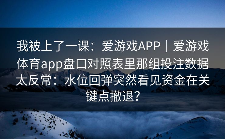 我被上了一课：爱游戏APP｜爱游戏体育app盘口对照表里那组投注数据太反常：水位回弹突然看见资金在关键点撤退？