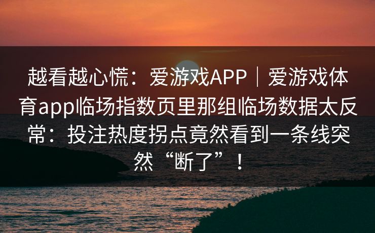 越看越心慌:爱游戏APP|爱游戏体育app临场指数页里那组临场数据太反常:投注热度拐点竟然看到一条线突然“断了”! 越看越心慌:爱游戏APP|爱游戏体育app临场指数页里那组临场数据太反常:投注热度拐点竟然看到一条线突然“断了”!