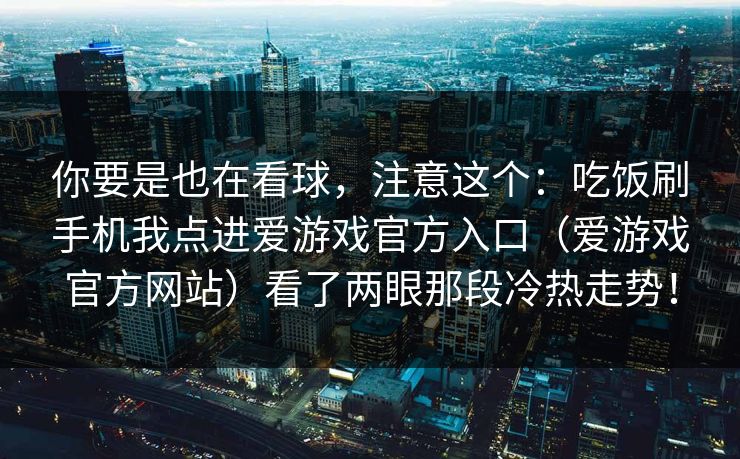 你要是也在看球，注意这个：吃饭刷手机我点进爱游戏官方入口（爱游戏官方网站）看了两眼那段冷热走势！