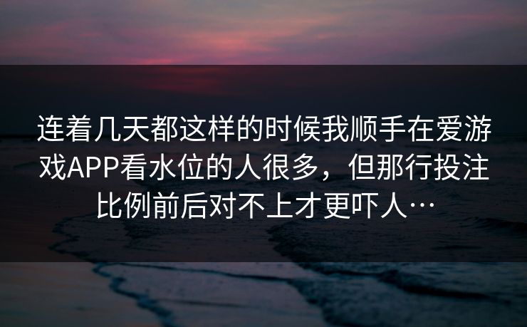 连着几天都这样的时候我顺手在爱游戏APP看水位的人很多，但那行投注比例前后对不上才更吓人…