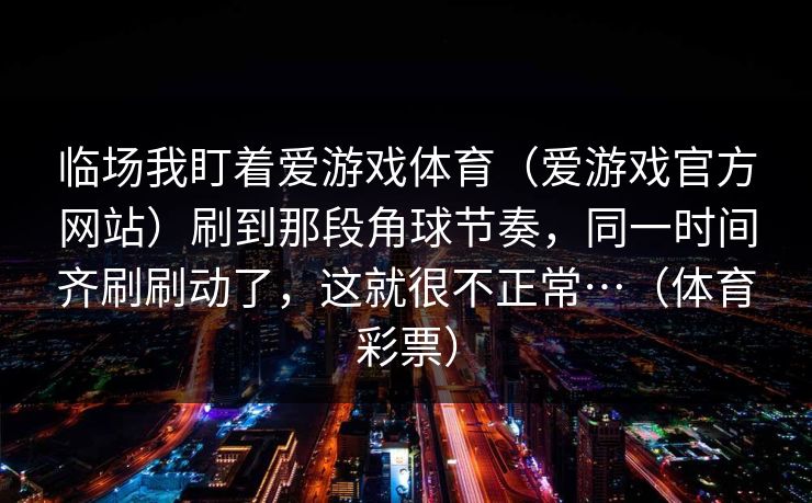 临场我盯着爱游戏体育（爱游戏官方网站）刷到那段角球节奏，同一时间齐刷刷动了，这就很不正常…（体育彩票）