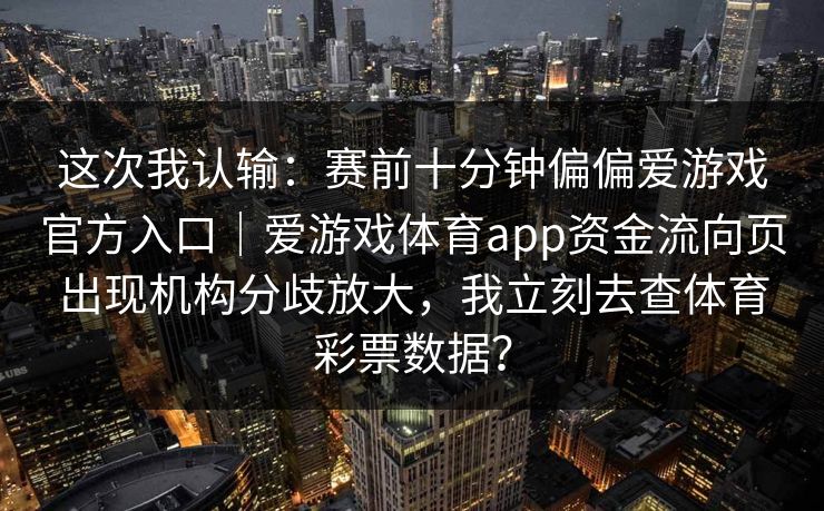 这次我认输:赛前十分钟偏偏爱游戏官方入口|爱游戏体育app资金流向页出现机构分歧放大,我立刻去查体育彩票数据? 这次我认输:赛前十分钟偏偏爱游戏官方入口|爱游戏体育app资金流向页出现机构分歧放大,我立刻去查体育彩票数据?