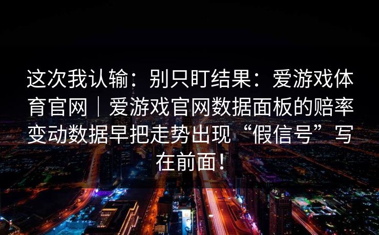 这次我认输:别只盯结果:爱游戏体育官网|爱游戏官网数据面板的赔率变动数据早把走势出现“假信号”写在前面! 这次我认输:别只盯结果:爱游戏体育官网|爱游戏官网数据面板的赔率变动数据早把走势出现“假信号”写在前面!