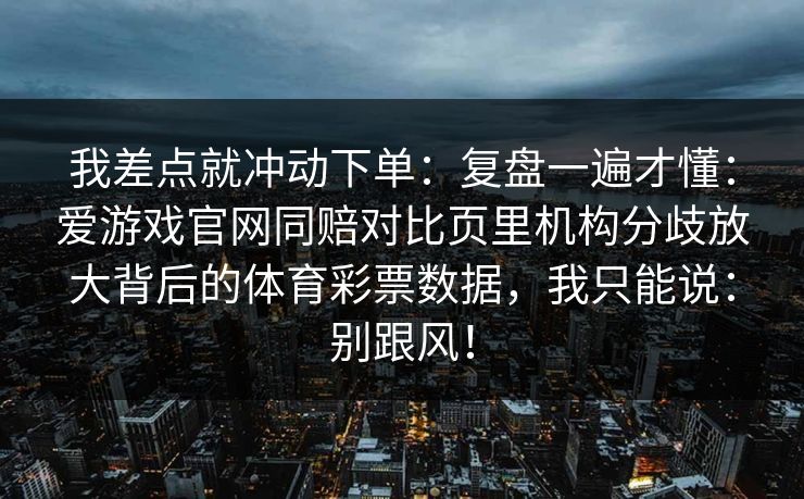 我差点就冲动下单：复盘一遍才懂：爱游戏官网同赔对比页里机构分歧放大背后的体育彩票数据，我只能说：别跟风！