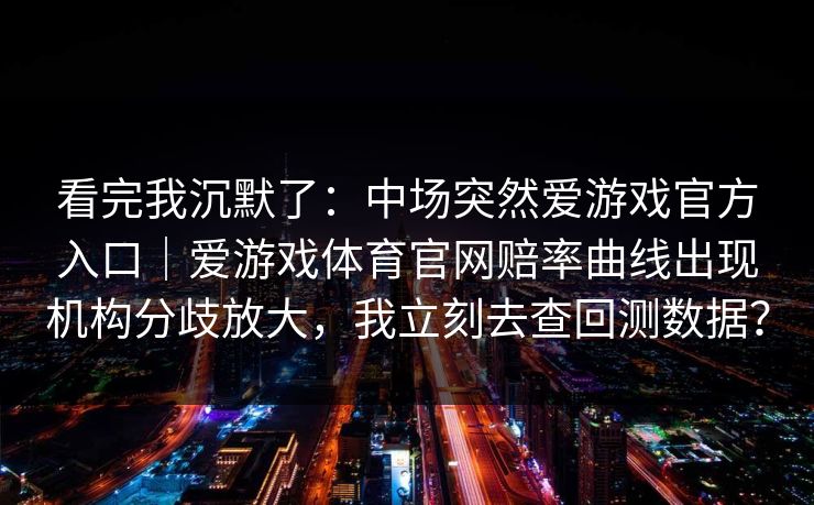 看完我沉默了:中场突然爱游戏官方入口|爱游戏体育官网赔率曲线出现机构分歧放大,我立刻去查回测数据? 看完我沉默了:中场突然爱游戏官方入口|爱游戏体育官网赔率曲线出现机构分歧放大,我立刻去查回测数据?