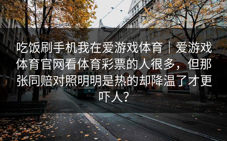 吃饭刷手机我在爱游戏体育|爱游戏体育官网看体育彩票的人很多,但那张同赔对照明明是热的却降温了才更吓人? 吃饭刷手机我在爱游戏体育|爱游戏体育官网看体育彩票的人很多,但那张同赔对照明明是热的却降温了才更吓人?