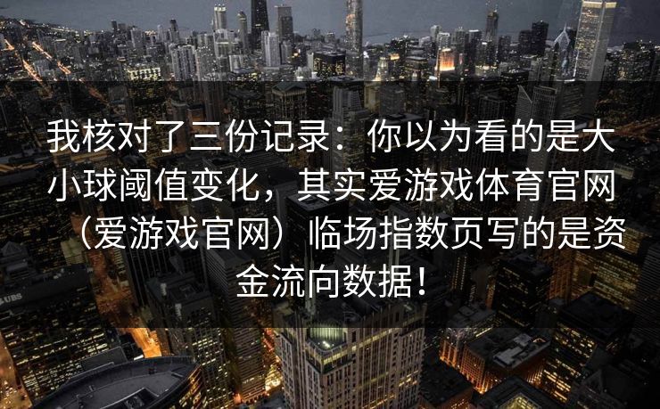 我核对了三份记录:你以为看的是大小球阈值变化,其实爱游戏体育官网(爱游戏官网)临场指数页写的是资金流向数据! 我核对了三份记录:你以为看的是大小球阈值变化,其实爱游戏体育官网(爱游戏官网)临场指数页写的是资金流向数据!