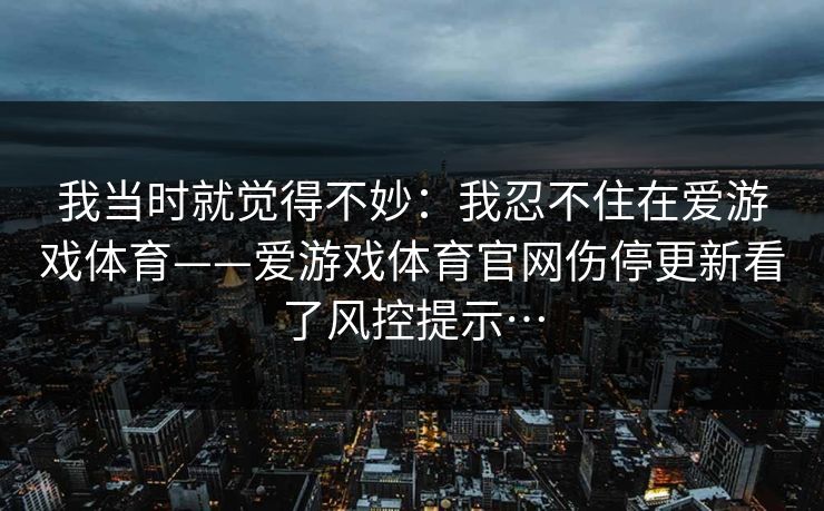 我当时就觉得不妙:我忍不住在爱游戏体育——爱游戏体育官网伤停更新看了风控提示… 我当时就觉得不妙:我忍不住在爱游戏体育——爱游戏体育官网伤停更新看了风控提示…