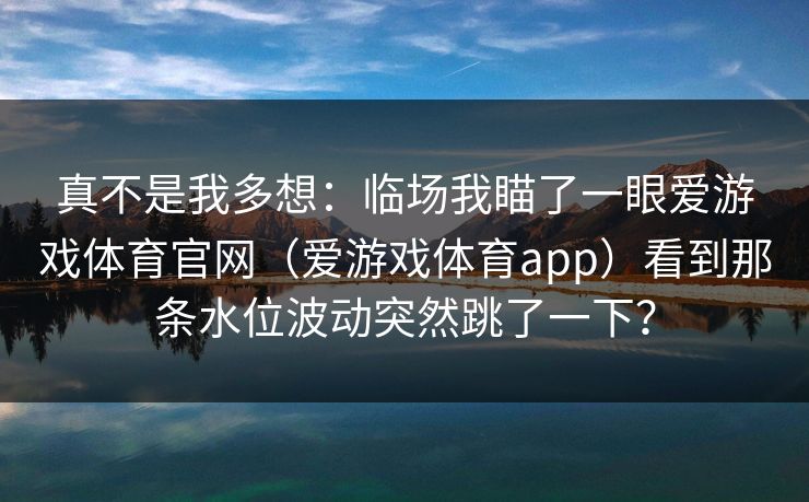 真不是我多想：临场我瞄了一眼爱游戏体育官网（爱游戏体育app）看到那条水位波动突然跳了一下？