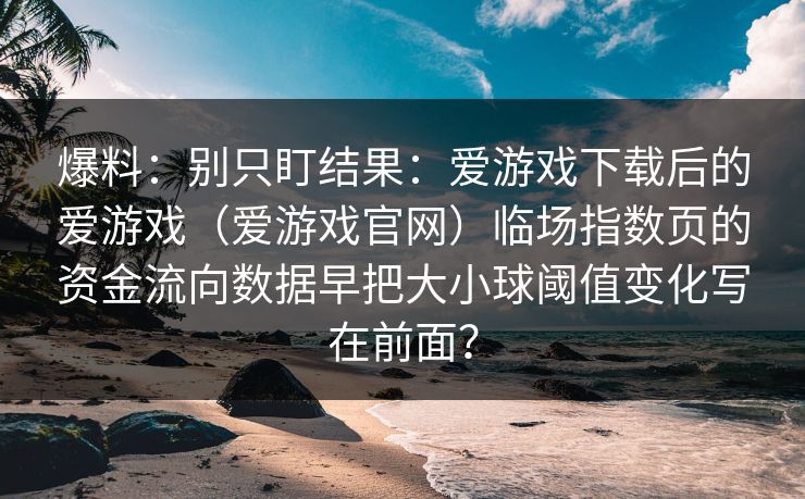 爆料：别只盯结果：爱游戏下载后的爱游戏（爱游戏官网）临场指数页的资金流向数据早把大小球阈值变化写在前面？
