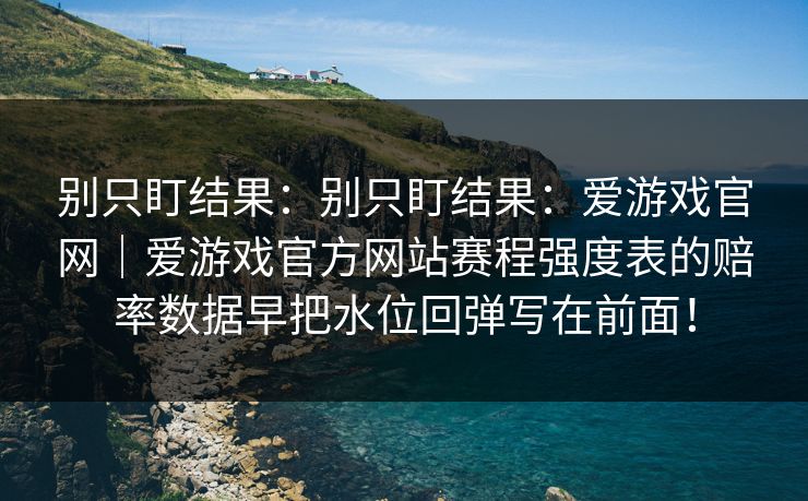 别只盯结果:别只盯结果:爱游戏官网|爱游戏官方网站赛程强度表的赔率数据早把水位回弹写在前面! 别只盯结果:别只盯结果:爱游戏官网|爱游戏官方网站赛程强度表的赔率数据早把水位回弹写在前面!
