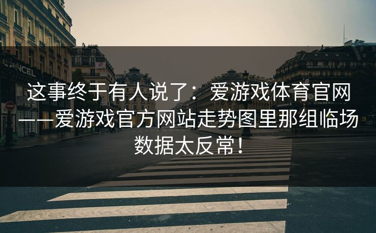 这事终于有人说了:爱游戏体育官网——爱游戏官方网站走势图里那组临场数据太反常! 这事终于有人说了:爱游戏体育官网——爱游戏官方网站走势图里那组临场数据太反常!