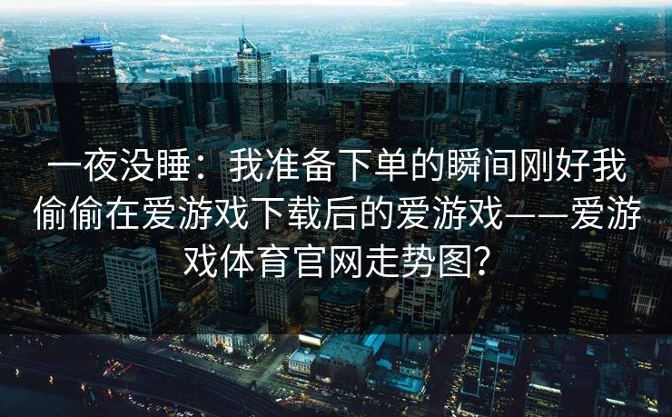 一夜没睡:我准备下单的瞬间刚好我偷偷在爱游戏下载后的爱游戏——爱游戏体育官网走势图? 一夜没睡:我准备下单的瞬间刚好我偷偷在爱游戏下载后的爱游戏——爱游戏体育官网走势图?