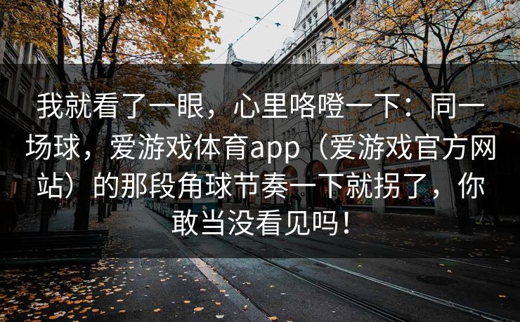 我就看了一眼，心里咯噔一下：同一场球，爱游戏体育app（爱游戏官方网站）的那段角球节奏一下就拐了，你敢当没看见吗！