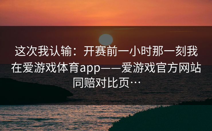 这次我认输：开赛前一小时那一刻我在爱游戏体育app——爱游戏官方网站同赔对比页…