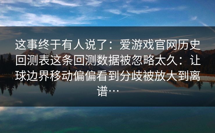 这事终于有人说了：爱游戏官网历史回测表这条回测数据被忽略太久：让球边界移动偏偏看到分歧被放大到离谱…