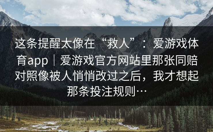 这条提醒太像在“救人”:爱游戏体育app|爱游戏官方网站里那张同赔对照像被人悄悄改过之后,我才想起那条投注规则… 这条提醒太像在“救人”:爱游戏体育app|爱游戏官方网站里那张同赔对照像被人悄悄改过之后,我才想起那条投注规则…