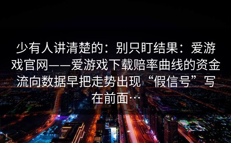 少有人讲清楚的：别只盯结果：爱游戏官网——爱游戏下载赔率曲线的资金流向数据早把走势出现“假信号”写在前面…